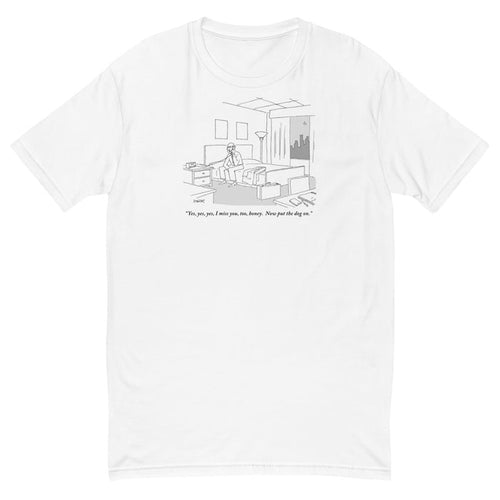 "Yes, yes, yes, I miss you, too, honey. Now put the dog on." (Businessman sitting on a bed in hotel room talking on the phone.) t-shirt